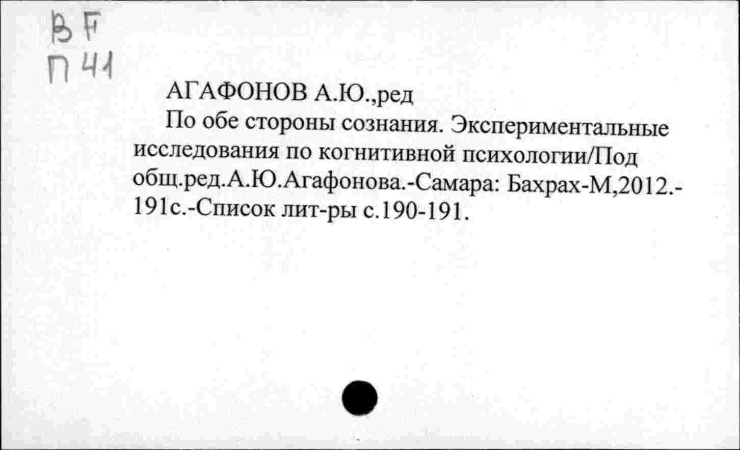 ﻿АГАФОНОВ А.Ю.,ред
По обе стороны сознания. Экспериментальные исследования по когнитивной психологии/Под общ.ред.А.Ю.Агафонова.-Самара: Бахрах-М,2012,-191 с.-Список лит-ры с. 190-191.